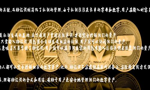 在区块链和加密货币的世界中，助记词是用来帮助用户安全地存储和恢复他们的私钥的一种方法。助记词通常由一组单词组成，用户可以用它们来生成或恢复钱包。这种方法的优点在于，它们比长串的数字和字母更容易记忆和输入。让我们更详细地了解助记词的含义、功能和用途。

### 助记词的定义
助记词，也称为种子短语，是一组随机生成的单词，用户可以用它来恢复他们的加密货币钱包中的私钥。助记词通常由12、18或24个单词组成，这些单词符合BIP-39（比特币改进提案第39号）标准。每个助记词都是从一个特定的单词表中选取的，确保在随机性和复杂性方面都足够安全。

### 助记词的功能
助记词的主要功能是帮助用户安全地管理和恢复他们的私钥。私钥是访问和控制加密货币资产的关键，而助记词则简化了私钥的管理。由于私钥往往是长串的字母和数字，用户在输入时容易出错或遗忘。助记词的出现使得这个过程更直观方便。

### 助记词的用途
助记词可以用于多个场景：
1. **钱包创建**：用户在创建新的加密钱包时，通常会被要求生成一组助记词。这组合的助记词是私钥生成的基础，且只有用户掌握这组单词，才能完全控制他们的资产。
2. **钱包恢复**：若用户的设备丢失、被盗或损坏，他们可以使用助记词在新的设备上恢复钱包。只需输入助记词，钱包便会自动生成相应的私钥，用户便可以访问他们的资产。
3. **跨平台访问**：助记词可以让用户在不同的设备和钱包应用之间跨平台访问其数字资产。这意味着只要掌握了助记词，用户就可以在任何兼容的钱包中输入这些单词来恢复他们的资产。

### 需要注意的事项
尽管助记词提供了便利，但用户必须妥善保管这组单词，避免泄露给他人。任意一个知晓助记词的人都可以完全控制相关的数字资产。此外，助记词不应存储在联网设备上，应选择离线方式保管，例如书写在纸上或使用安全的硬件钱包。

总之，助记词在加密货币领域中扮演着至关重要的角色，它既是安全的保障，也是用户体验的工具。理解助记词的含义和用途，有助于用户更安全地管理他们的数字资产。